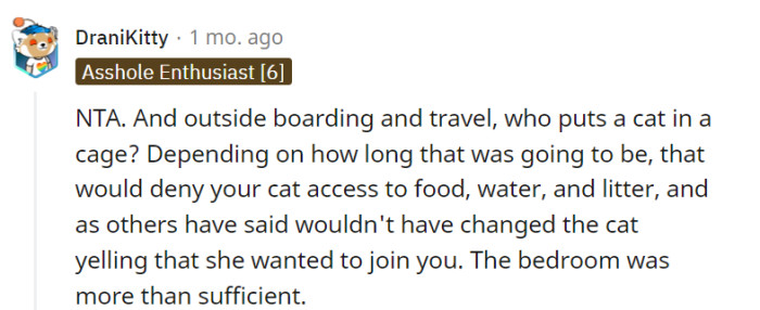 It's understandable that you feel putting your cat in a cage for an extended period would be unnecessary and potentially detrimental to their well-being, especially considering their basic needs. Opting to keep the cat in the bedroom during the visit was a reasonable and sufficient solution that provided a comfortable space for your pet without the need for caging.