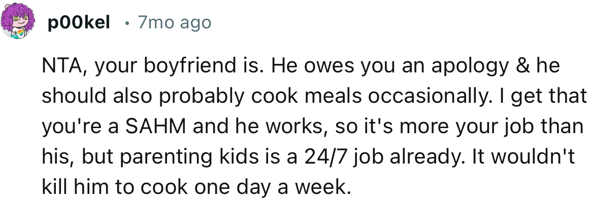 “NTA, your boyfriend is. He owes you an apology, and he should also probably cook meals occasionally.”