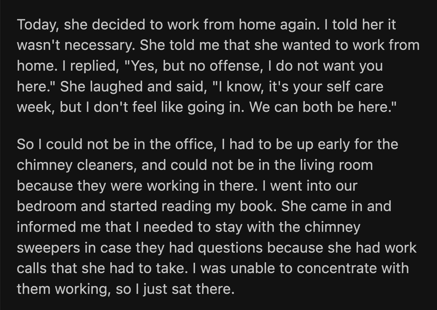 OP went to the bedroom to read. His wife followed him and worked for a few minutes beside him. She fell asleep and snored, making it difficult for OP to concentrate on his book. He then went to the living room to watch a show.