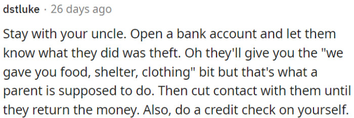 OP should stay with his uncle, open a bank account, and confront his parents.