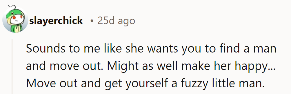 It sounds like she wants her to find a man and move out. Might as well—get a fuzzy companion once she does!