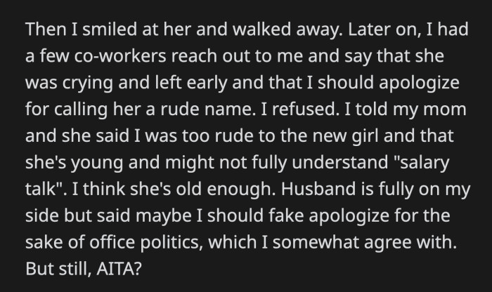 Another colleague reached out to OP and asked her to apologize, as their new coworker went home crying. Her mom thinks OP was too harsh. Her husband advised her to offer an apology, albeit an insincere one, for the sake of their office dynamics.