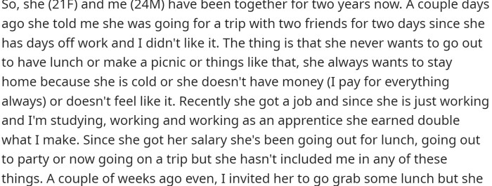 OP and his girlfriend have been together for two years. Recently, she got a job and now earns double what OP makes. Despite this, OP still pays for everything and gives her presents.
