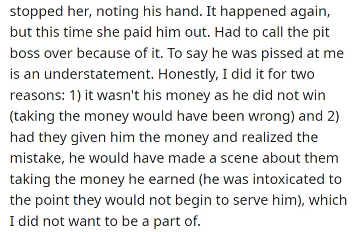 Prevented false winnings twice, got the pit boss involved to avoid a scene due to his intoxication.