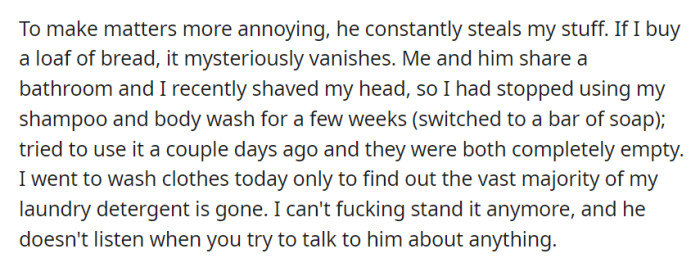 Living with this roommate has become unbearable, as he not only frequently steals personal items like food, toiletries, and laundry detergent, but also remains unresponsive to any attempts at communication about the issue.