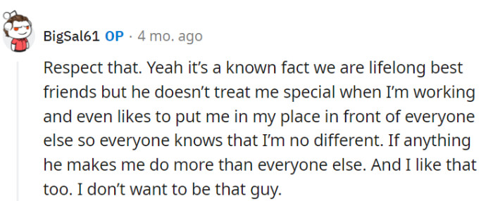 It's clear that the boss treats OP like any other employee, even making sure he does more work than others, and he appreciates that. He's not looking to be the 