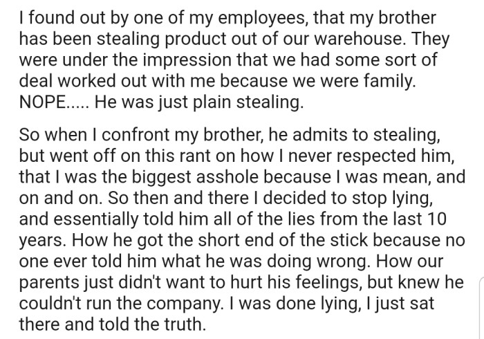 OP, now running the company solo, discovered that his brother had been stealing products from the family warehouse to fund his own business. While confronting his brother, OP was forced to reveal the well-orchestrated lies that he and their parents had used to cover up his shortcomings over the years.