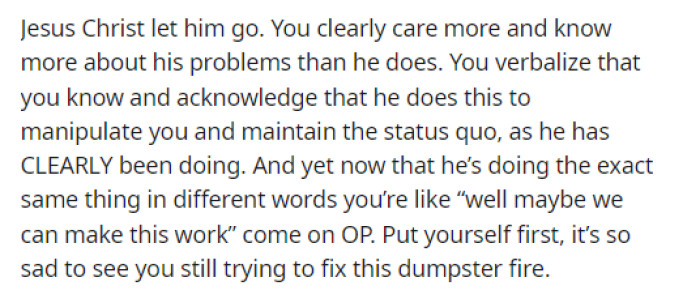Obviously, the guy is manipulating her, but she just doesn't want to see it or doesn't understand that that's what he is doing.