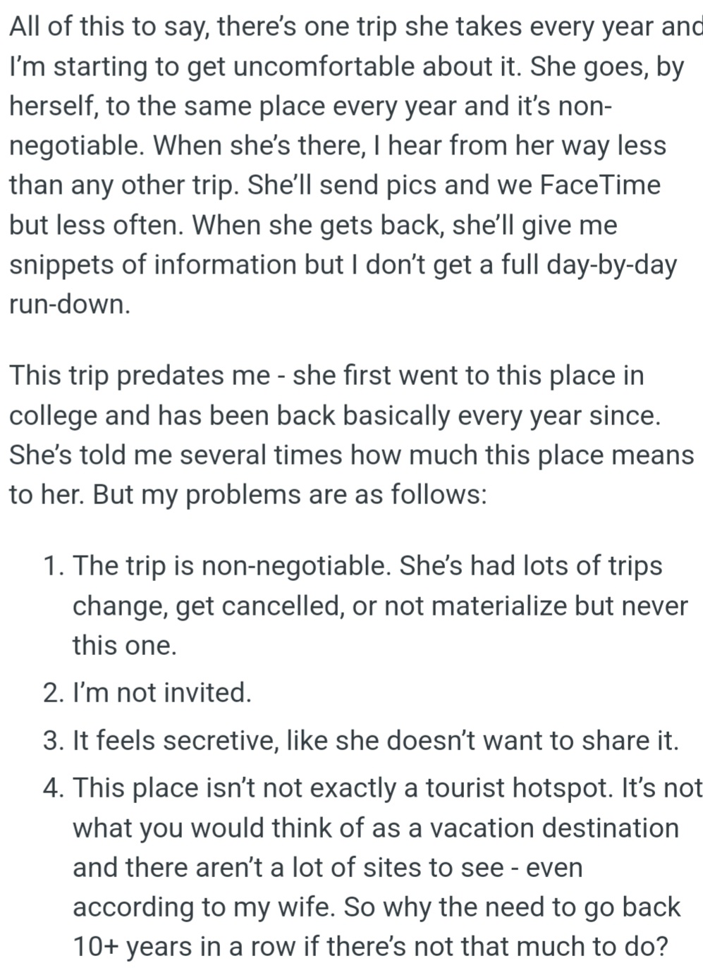 OP's wife goes on a solo trip every year to a place she's been visiting since college. OP is uncomfortable because she doesn't share much about the trip and doesn't invite him.