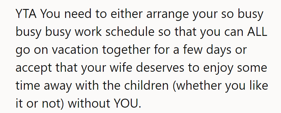 YTA. He should either adjust his busy schedule for a family vacation or let his wife enjoy time away.