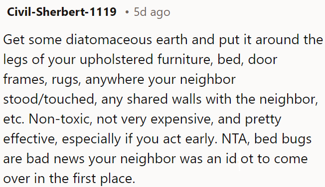 OP needs to put diatomaceous earth around furniture legs, door frames, rugs, and shared walls to deter bed bugs; it's non-toxic, cost-effective, and works best if applied promptly.