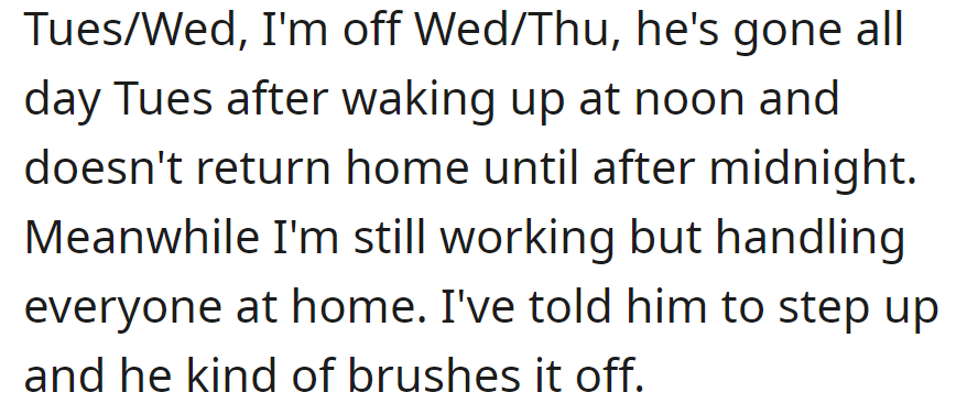 He's off Tuesday and Wednesday, out all day Tuesday until midnight. She works but handles everything at home. Requests for him to help are brushed off.