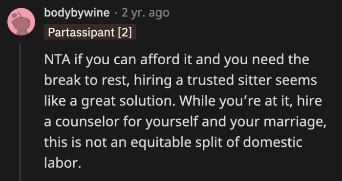 OP told him that she planned to hire a sitter because she couldn't keep up with all the chores he dumped on her. It's his fault for not seeing how burnt out his wife is.