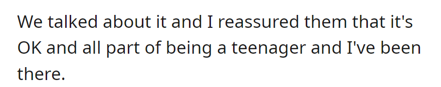 OP discussed the issue, reassured them that it's a normal teenage experience, and shared their own past.