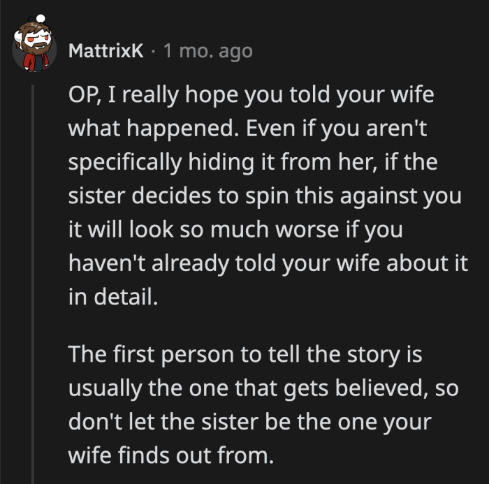 He needs to tell his wife what happened before his SIL gets a chance to distort the story in her favor.