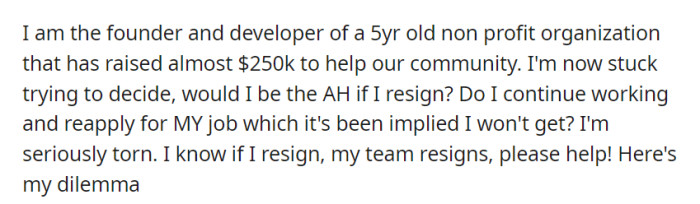 OP, a founder of a 5-year-old nonprofit who raised $250k for the community, is torn between resigning and risking their team's departure or staying in a role where rehiring is uncertain.