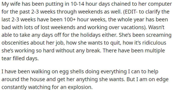 The spouse of OP has been consistently working without breaks for the past several weeks. OP is making every effort to assist with household responsibilities, but the atmosphere at home is filled with tension and unpredictability.