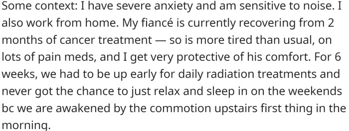 OP has severe anxiety and works from home, and their fiancé is recovering from cancer treatment, so they asked their neighbors to try to keep it down in the mornings.