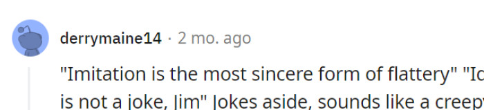 Well, while flattery is nice, identity theft is a bit too far for a compliment.