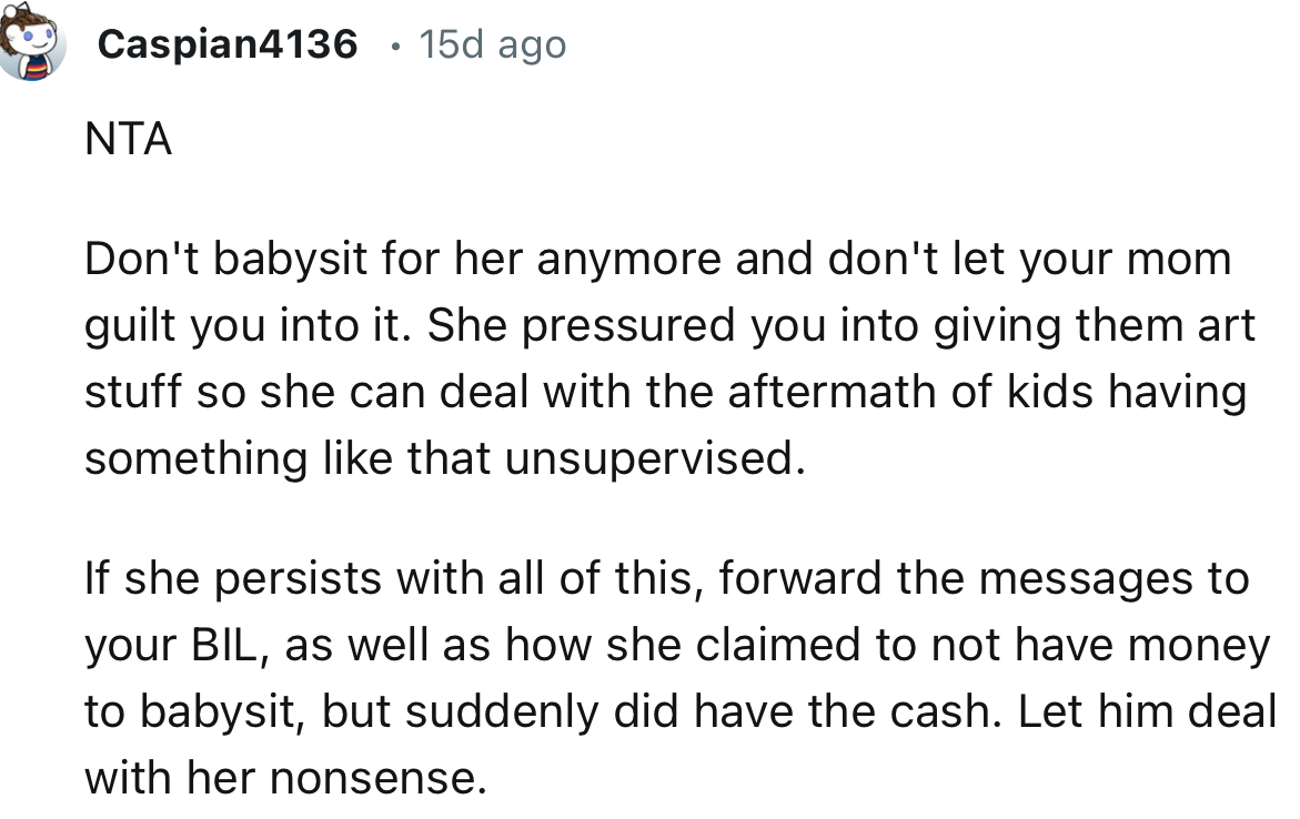 “NTA     Don't babysit for her anymore and don't let your mom guilt you into it.”