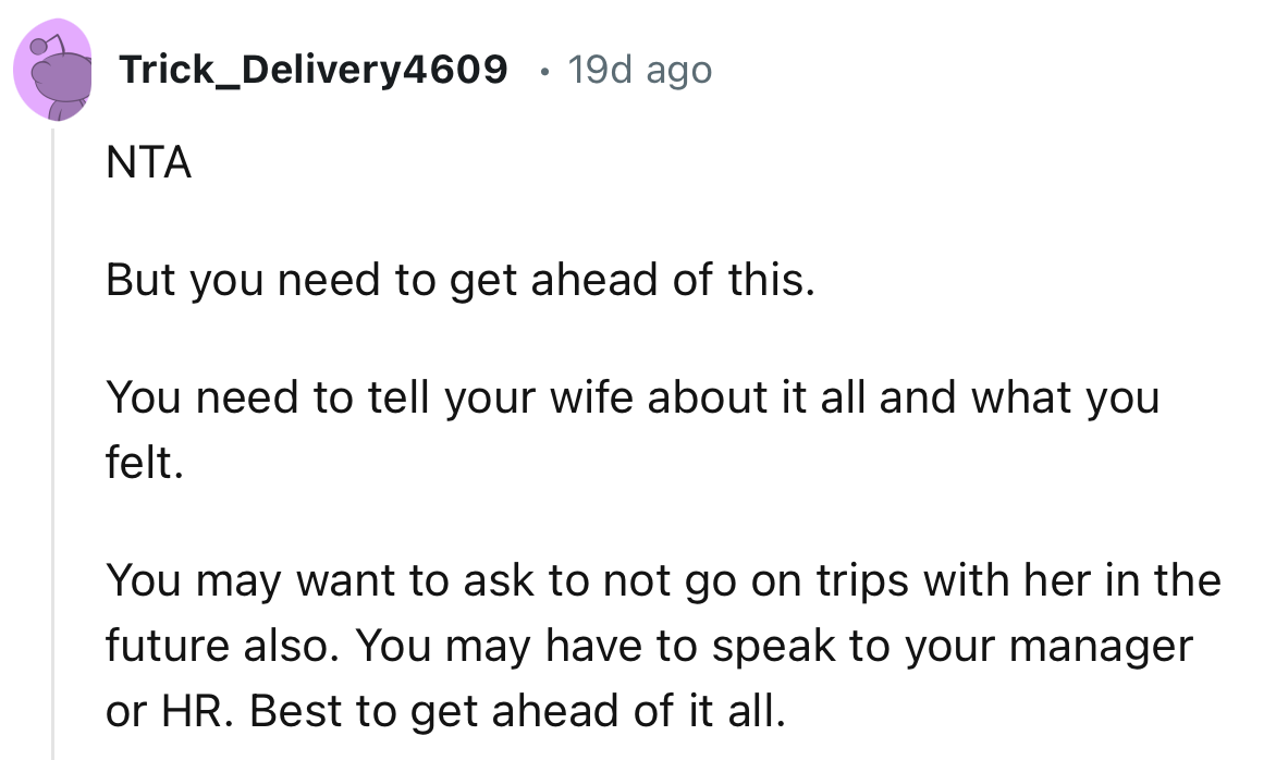 “You may want to ask to not go on trips with her in the future also. You may have to speak to your manager or HR.”