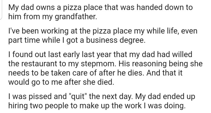 OP discovered that their father had willed their family business to their stepmom instead of them. This made them quit immediately in anger.