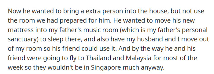 He intended to host a friend, but not in the prepared room. Instead, he wanted their father's music room and their bedroom, even though they'd be away in Thailand and Malaysia most of the time.