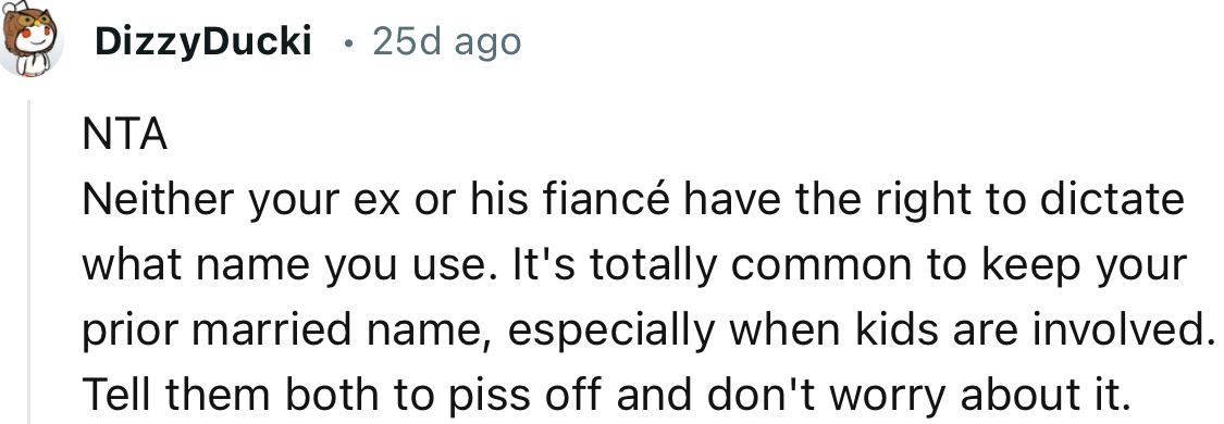 “NTA. Neither your ex nor his fiancée have the right to dictate what name you use.”