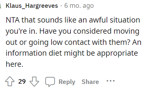 It definitely sounds like a bad situation, but people are suggesting moving out or at least not telling them anything.