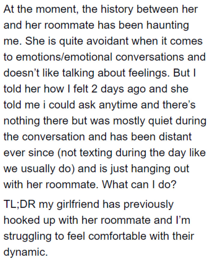 He has become more anxious since witnessing the closeness between the girlfriend and her roommate and the drunk flirting.