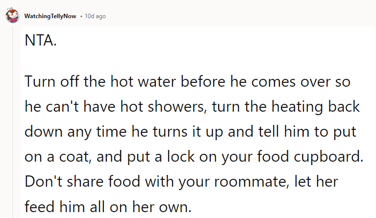 Turn off the hot water before he comes over so he can't have hot showers