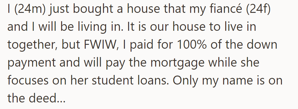 OP bought a house, pays the mortgage; his fiancée (24F) focuses on student loans, with only his name on the deed.