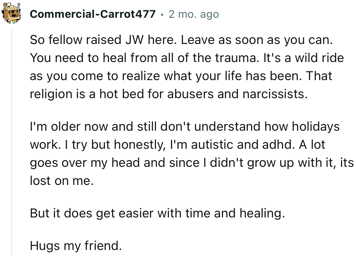 “So fellow raised JW here. Leave as soon as you can. You need to heal from all of the trauma.”