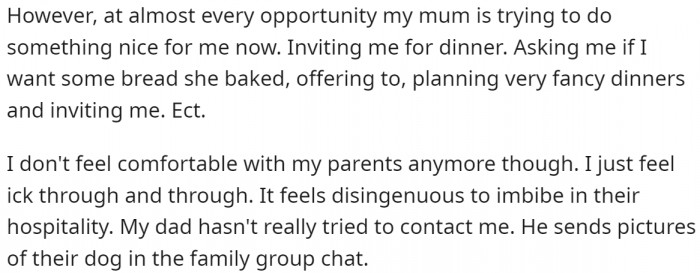 For Christmas, OP exchanged presents with her family but did not spend much time there. Since then, her mum has been trying to do nice things for her, such as inviting her for dinner, but OP doesn't feel comfortable and finds it disingenuous to accept the hospitality.