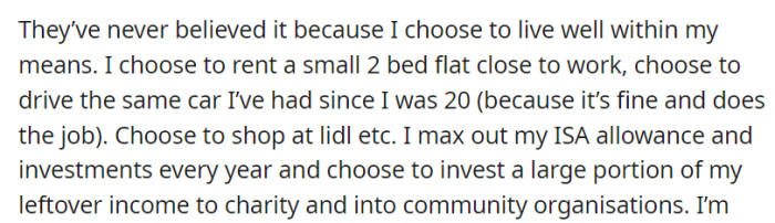 They doubt it due to her frugal lifestyle: OP rents a small flat, drives an old car, shops at budget stores, maxes out her investments, and donates a substantial portion of her income to charity and community groups.