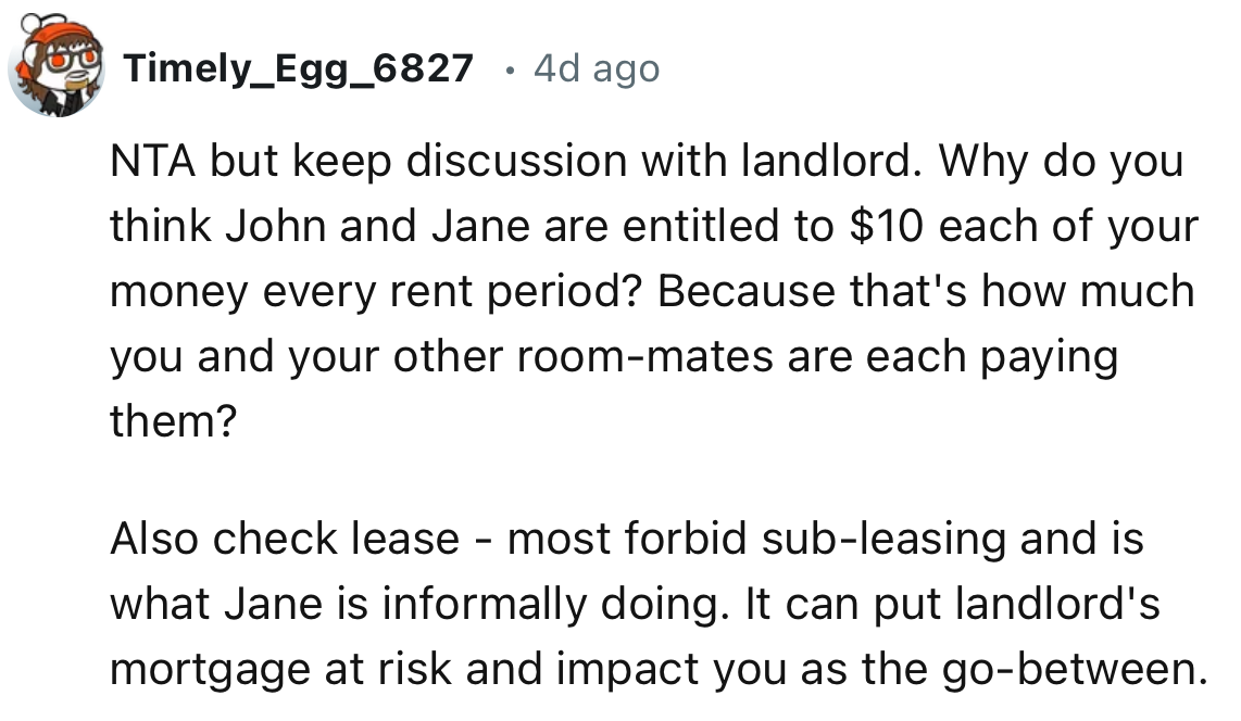 “Most forbid sub-leasing, and that is what Jane is informally doing. It can put the landlord's mortgage at risk and impact you as the go-between.