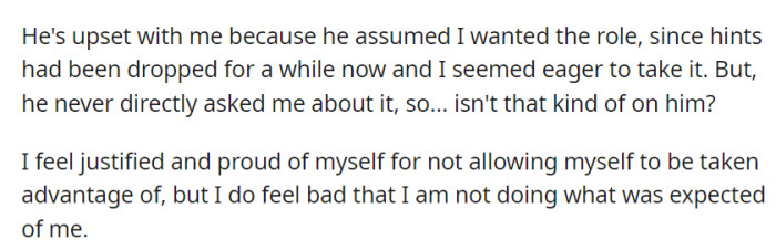He's upset because he assumed OP wanted the role without asking directly, while they feel justified but carry some guilt for not meeting unspoken expectations.