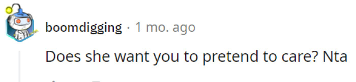 It's possible that your mother may desire for you to feign interest or pretend to care, even when you genuinely don't. However, staying true to yourself and being honest about your feelings does not make you the one at fault in this scenario.