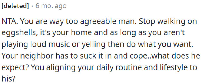 As long as OP is not being excessively loud, he has the right to live his life without constantly worrying about his neighbor's expectations.