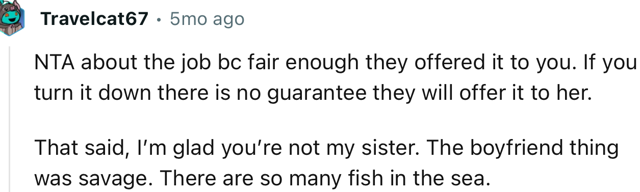 “NTA about the job because, fair enough, they offered it to you. If you turn it down there is no guarantee they will offer it to her.”