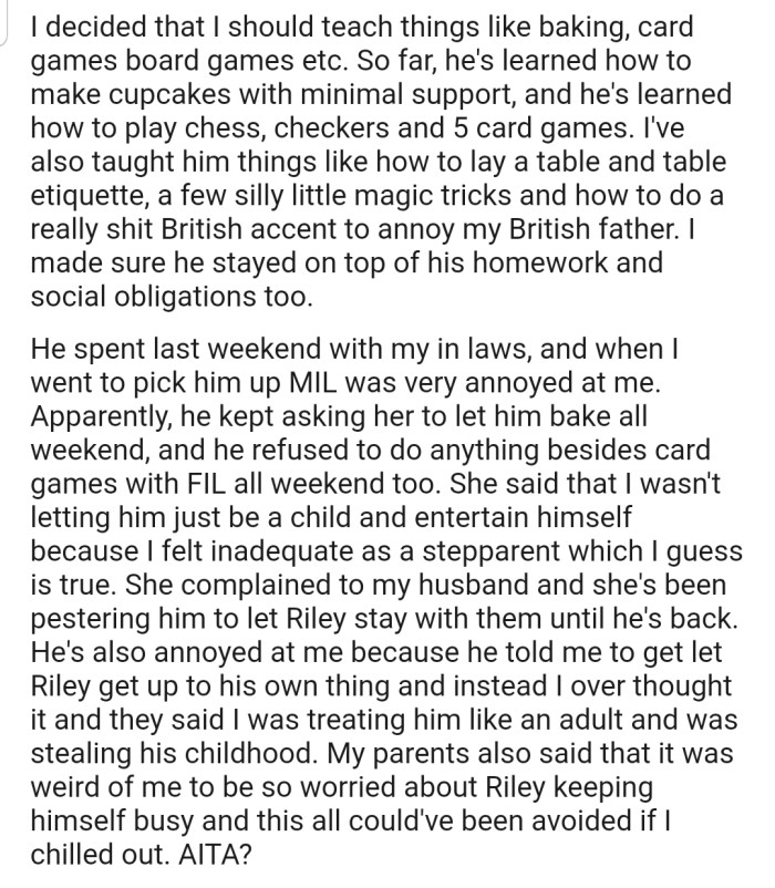 OP decided to teach Riley how to bake, play card games, and engage in board games, etc. However, now her husband and OP's in-laws are unhappy with her because they claim she's treating him like an adult.