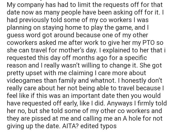 OP's company has a limit to the number of requests they can grant for Mother's Day, and now one of OP's coworkers is stuck. She has tried to negotiate with OP to give her their PTO in order to spend Mother's Day with family, but OP isn't in the mood to put their video game aside for anyone.