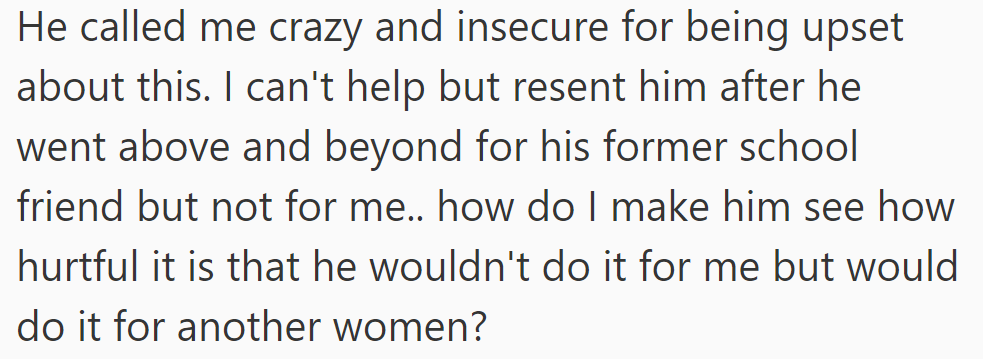 He called her crazy and insecure for being upset. She resents his double standard of helping another woman but not her.
