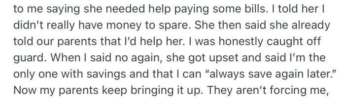 OP's sister asked to borrow money to pay some bills, but OP refused since she's saving to move out soon. This got her sister upset, especially since she had already told their parents that OP was going to help her out