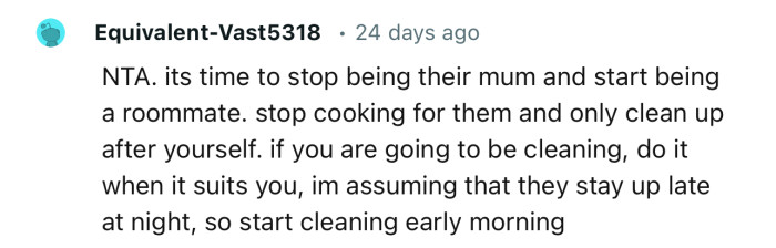 “NTA. It's time to stop being their mum and start being a roommate. Stop cooking for them and only clean up after yourself.”