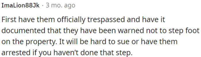 OP should ensure to officially ban them from the property and properly document the warning about not entering the premises