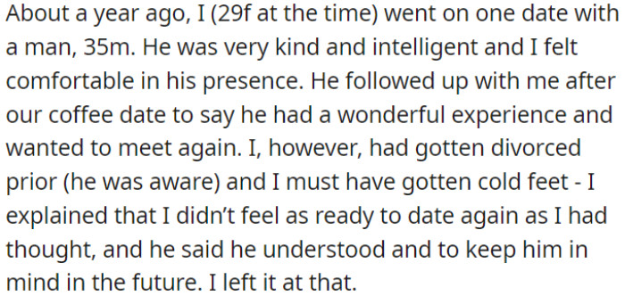 OP went on a date with a man who was kind and intelligent. After the coffee date, he expressed interest in meeting again, but OP had recently gone through a divorce and wasn't ready to date, which she explained to him.