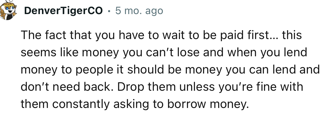 “Drop them unless you’re fine with them constantly asking to borrow money.”