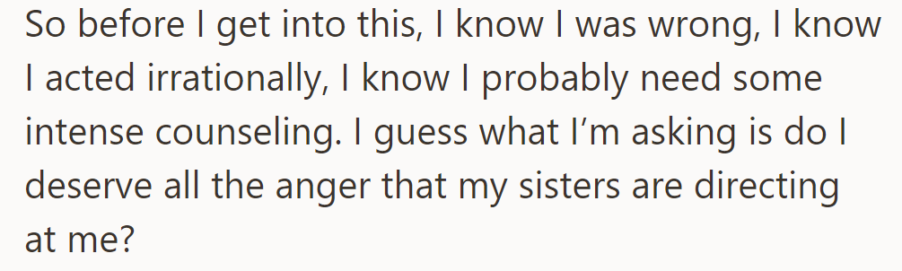 Acknowledging Past Mistakes and Irrational Behavior, OP's Questioning Whether They Deserve Their Sisters' Anger.