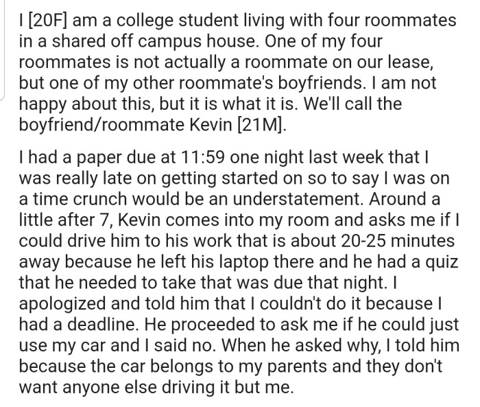 OP's roommate's boyfriend, Kevin, asked that she drop him off at his workplace, as he had forgotten his laptop, which he needed for a quiz that night. She refused, citing that she had to work on her urgent paper